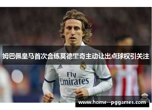 姆巴佩皇马首次合练莫德里奇主动让出点球权引关注