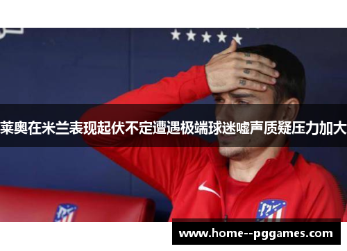 莱奥在米兰表现起伏不定遭遇极端球迷嘘声质疑压力加大