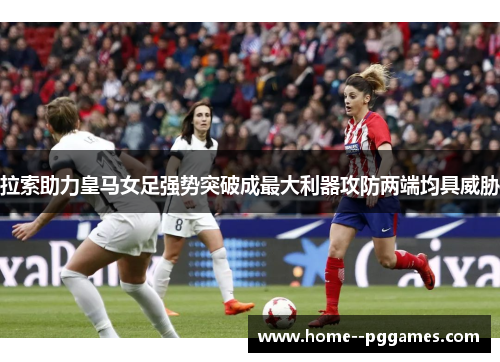 拉索助力皇马女足强势突破成最大利器攻防两端均具威胁