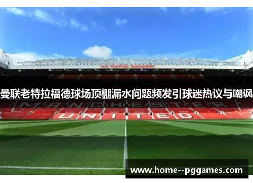 曼联老特拉福德球场顶棚漏水问题频发引球迷热议与嘲讽