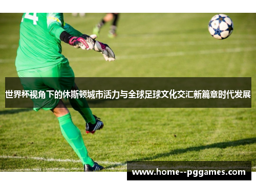 世界杯视角下的休斯顿城市活力与全球足球文化交汇新篇章时代发展